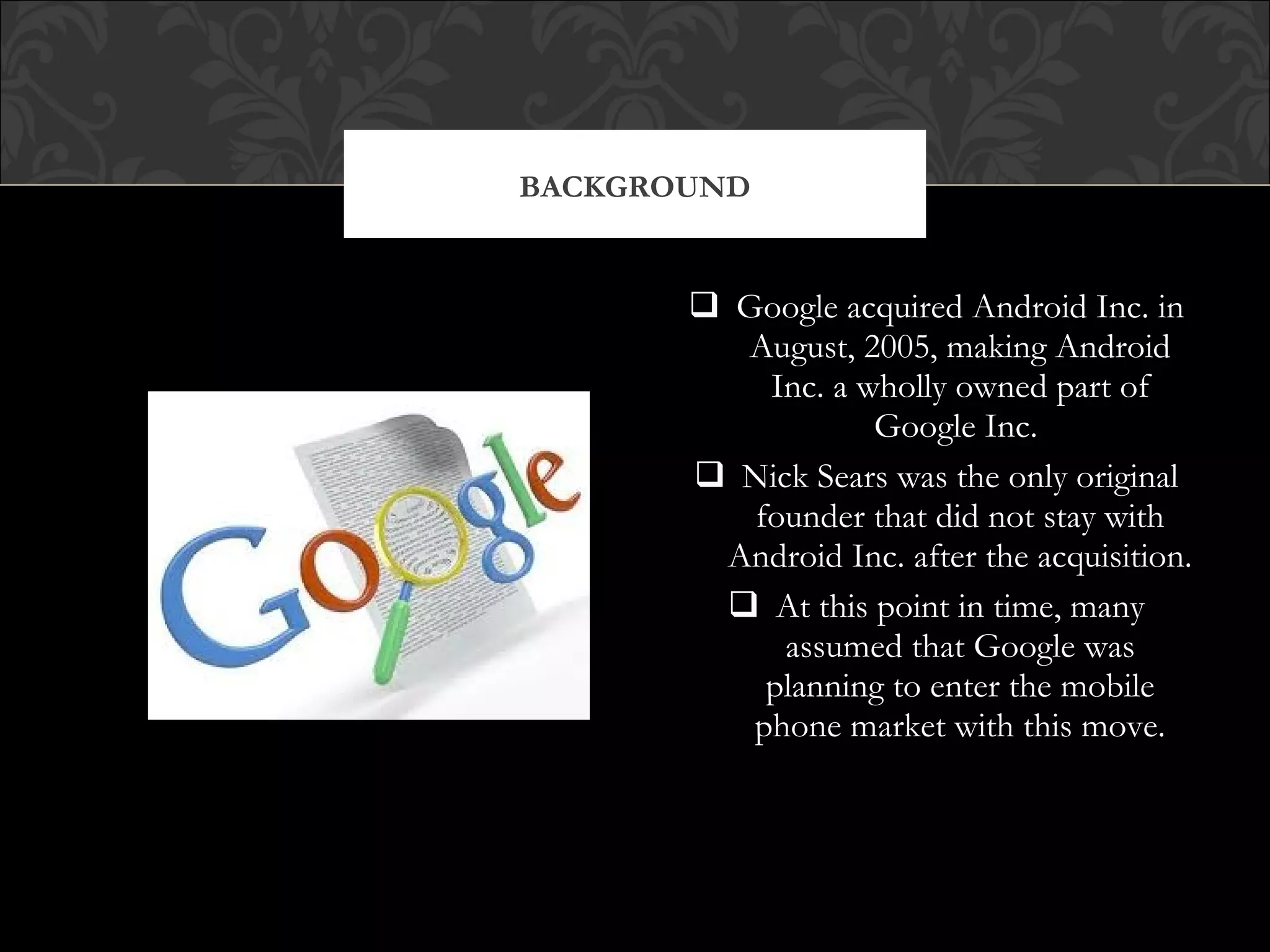  Google acquired Android Inc. in
August, 2005, making Android
Inc. a wholly owned part of
Google Inc.
 Nick Sears was the only original
founder that did not stay with
Android Inc. after the acquisition.
 At this point in time, many
assumed that Google was
planning to enter the mobile
phone market with this move.
BACKGROUND
 