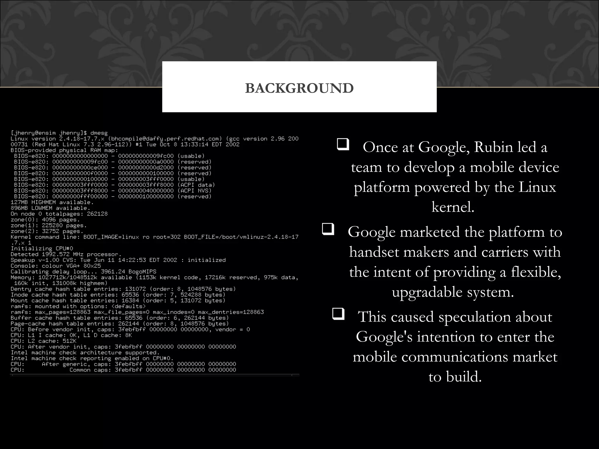  Once at Google, Rubin led a
team to develop a mobile device
platform powered by the Linux
kernel.
 Google marketed the platform to
handset makers and carriers with
the intent of providing a flexible,
upgradable system.
 This caused speculation about
Google's intention to enter the
mobile communications market
to build.
BACKGROUND
 
