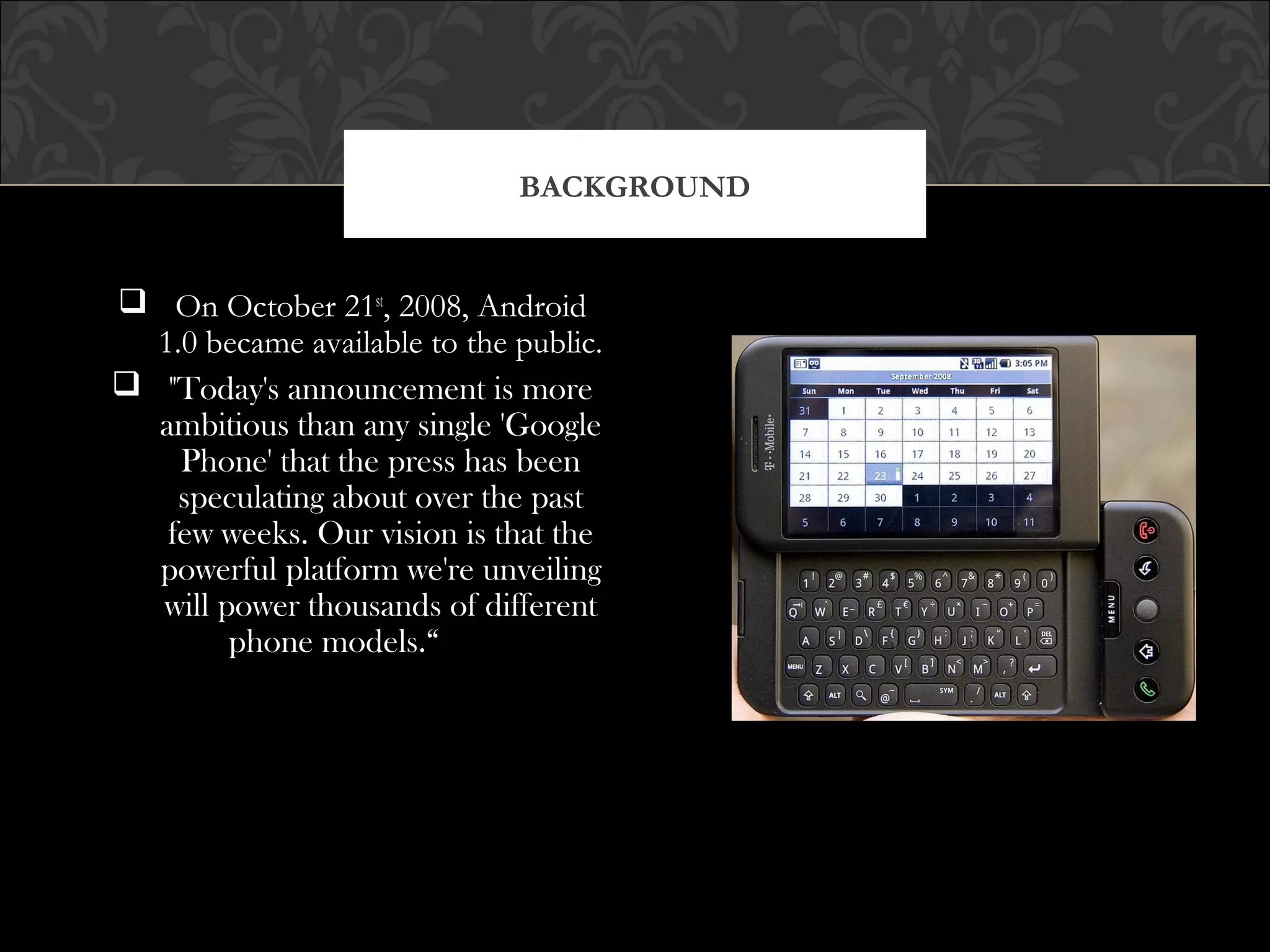 On October 21st
, 2008, Android
1.0 became available to the public.
 "Today's announcement is more
ambitious than any single 'Google
Phone' that the press has been
speculating about over the past
few weeks. Our vision is that the
powerful platform we're unveiling
will power thousands of different
phone models.“
BACKGROUND
 