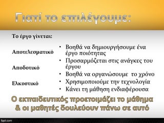 Το έργο γίνεται:
Αποτελεσματικό
 
Αποδοτικό
Ελκυστικό
• Βοηθά να δημιουργήσουμε ένα
έργο ποιότητας
• Προσαρμόζεται στις ανάγκες του
έργου
• Βοηθά να οργανώσουμε το χρόνο
• Χρησιμοποιούμε την τεχνολογία
• Κάνει τη μάθηση ενδιαφέρουσα
 