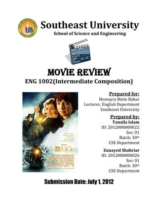 Southeast University
School of Science and Engineering
Movie Review
ENG 1002(Intermediate Composition)
Prepared for:
Homayra Binte Bahar
Lecturer, English Depertment
Southeast University
Prepared by:
Tanzila Islam
ID: 2012000000022
Sec: 01
Batch: 30th
CSE Department
Zunayed Shahriar
ID: 2012000000026
Sec: 01
Batch: 30th
CSE Department
Submission Date: July 1, 2012
 