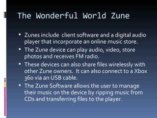 The Wonderful World Zune Zunes include  client software and a digital audio player that incorporate an online music store. The Zune device can play audio, video, store photos and receives FM radio. These devices can also share files wirelessly with other Zune owners.  It can also connect to a Xbox 360 via an USB cable. The Zune Software allows the user to manage their music on the device by ripping music from CDs and transferring files to the player. 