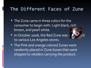 The Different Faces of Zune The Zune came in three colors for the consumer to begin with: Light black, rich brown, and pearl white. In October 2006, the Red Zune was  auctioned to various Los Angeles stores.  The Pink and orange colored Zunes were randomly placed in Zune boxes that were shipped to retailers carrying the product. 