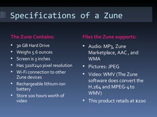 Specifications of a Zune The Zune Contains: Files the Zune supports: 30 GB Hard Drive Weighs 5.6 ounces Screen is 3 inches Has 320X240 pixel resolution Wi-Fi connection to other Zune devices Rechargeable lithium-ion battery Store 100 hours worth of video Audio: MP3, Zune Marketplace, AAC , and WMA Pictures: JPEG Video: WMV (The Zune software does convert the H.264 and MPEG-4 to WMV) This product retails at $200 