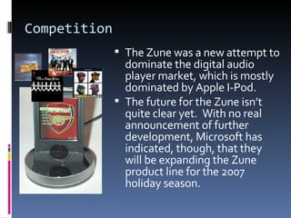 Competition The Zune was a new attempt to dominate the digital audio player market, which is mostly dominated by Apple I-Pod. The future for the Zune isn’t quite clear yet.  With no real announcement of further development, Microsoft has indicated, though, that they will be expanding the Zune product line for the 2007 holiday season. 