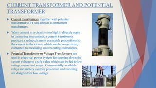 CURRENT TRANSFORMER AND POTENTIAL
TRANSFORMER
 Current transformers, together with potential
transformers (PT) are known as instrument
transformers.
 When current in a circuit is too high to directly apply
to measuring instruments, a current transformer
produces a reduced current accurately proportional to
the current in the circuit, which can be conveniently
connected to measuring and recording instruments.
 Potential Transformer or Voltage Transformers are
used in electrical power system for stepping down the
system voltage to a safe value which can be fed to low
ratings meters and relays. Commercially available
relays and meters used for protection and metering,
are designed for low voltage.
 