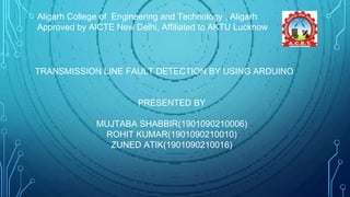 Aligarh College of Engineering and Technology , Aligarh
Approved by AICTE New Delhi, Affiliated to AKTU Lucknow
TRANSMISSION LINE FAULT DETECTION BY USING ARDUINO
PRESENTED BY
MUJTABA SHABBIR(1901090210006)
ROHIT KUMAR(1901090210010)
ZUNED ATIK(1901090210016)
 