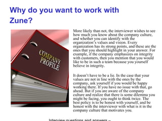 Why do you want to work with
Zune?
More likely than not, the interviewer wishes to see
how much you know about the company culture,
and whether you can identify with the
organization’s values and vision. Every
organization has its strong points, and these are the
ones that you should highlight in your answer. For
example, if the company emphasizes on integrity
with customers, then you mention that you would
like to be in such a team because you yourself
believe in integrity.
It doesn’t have to be a lie. In the case that your
values are not in line with the ones by the
company, ask yourself if you would be happy
working there. If you have no issue with that, go
ahead. But if you are aware of the company
culture and realize that there is some dilemma you
might be facing, you ought to think twice. The
best policy is to be honest with yourself, and be
honest with the interviewer with what is it in the
company culture that motivates you.
 
