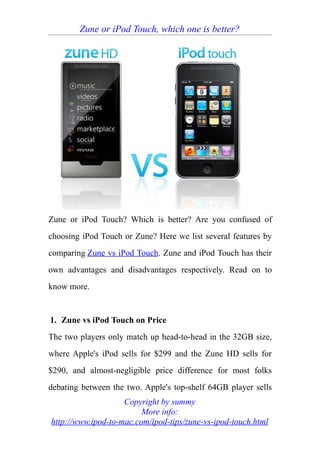 Zune or iPod Touch, which one is better?




Zune or iPod Touch? Which is better? Are you confused of
choosing iPod Touch or Zune? Here we list several features by
comparing Zune vs iPod Touch. Zune and iPod Touch has their
own advantages and disadvantages respectively. Read on to
know more.


1. Zune vs iPod Touch on Price
The two players only match up head-to-head in the 32GB size,
where Apple's iPod sells for $299 and the Zune HD sells for
$290, and almost-negligible price difference for most folks
debating between the two. Apple's top-shelf 64GB player sells
                    Copyright by summy
                         More info:
http://www.ipod-to-mac.com/ipod-tips/zune-vs-ipod-touch.html
 
