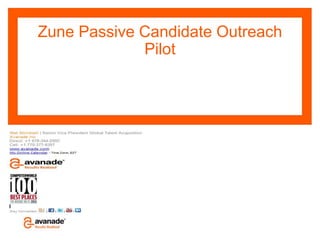 Zune Passive Candidate Outreach
             Pilot




              S
                  Avanade Confidential – Do Not Copy, Forward or Circulate
                  © Copyright 2009 Avanade Inc. All Rights Reserved.
                  The Avanade name and logo are registered trademarks in the US and other countries.
 