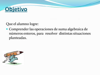 Objetivo

Que el alumno logre:
 Comprender las operaciones de suma algebraica de
  números enteros, para resolver distint...