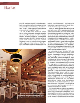 Sibaritas
lugar de ambiente relajado y distendido don-
de la cocina, lejos de ser pretenciosa, ofrece
especialidades reconfortantes y de corte ca-
sero. Es decir comer bien, con poco gasto y
en un contexto amigable y ‘cool’.
En Zuni, el chef Rafael Pérez es el artífice
de un menú equilibrado: las especialidades
son tan sencillas como encantadoras. Nacido
en Perú, encontró su vocación gastronómica
desde joven y se dedicó a cultivar su fuerte
pasión por la cocina. Aunque gran parte de
su trabajo como cocinero ha estado relacio-
nado a fogones norteamericanos, el chef ad-
mira el increíble potencial internacional que
tiene la culinaria nacional y hoy disfruta de
este último emprendimiento en donde libre-
mente plasma su toque personal.
Todos sus platos llevan el sello de ‘cocina de
autor’ y él mismo define su propuesta culinaria
como “especialidades de fusión internacional
elaboradas en base a técnicas francesas”, dan-
do como resultado una cocina evolucionada y
creativa y una carta dividida en siete categorías:
entradas, cebiches, sopas, sánduches, ensala-
das, pastas y platos fuertes. Son opciones pen-
sadas para un público amplio que comprende
de niños a adultos, transformando el ambiente
en un espacio atemporal que pasa del glamo-
roso encanto que adquiere en las noches, a la
tranquilidad de un sitio para compartir en fami-
lia en cualquier momento del día.
La propuesta, con una identidad definida,
es además una interesante recopilación de las
mejores especialidades de otros restaurantes
del grupo, algo así como un homenaje a pla-
tillos que se han ganado una merecida fama.
El clásico tartar de atún es el preferido por los
adictos a estas sabrosas crudezas y es uno de
los entrantes más celebrados del restaurante
Zinc. Lo preparan con soya, ajonjolí y aguacate
y viene acompañado de chifles crocantes. La
mítica historia del tartare, uno de los clásicos
de la gastronomía francesa, nos remite a los
mongoles y a Atila: los guerreros del Ghengis
Khan transportaban la carne bajo su montu-
ra y las largas cabalgatas la molían completa-
mente. El resultado es un abreboca exquisito.
Del oriental Zao, sobresalen los langostinos
tempura que servidos con cous cous, lechu-
gas orgánicas, mango verde, alioli picante,
mermelada de ají y chips de plátano, se sabo-
rean con los ojos. Del célebre Zazu: el cebiche
parmesano es un aperitivo capaz de rendir ho-
nores al mismísimo Dios del mar.
Pero no todo nada. Los fogones del estableci-
miento, ubicados en el salón principal, son una
vitrina franca donde todo el ‘happening’ suce-
de a vista del comensal. La diversidad de carnes
tiene excelente acogida y son las reinas del grill.
El chef subraya la hamburguesa Zuni, la prota-
El encanto de Zuni radica en su versatilidad.
Abierto desde temprano en la mañana, es un lu-
gar atemporal pensado también para las familias.
 