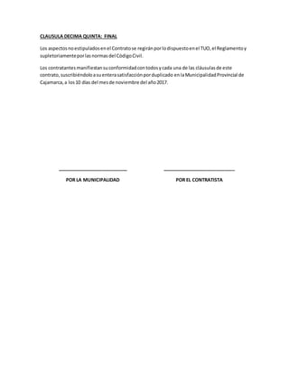 CLAUSULA DECIMA QUINTA: FINAL
Los aspectosnoestipuladosenel Contratose regiránporlodispuestoenel TUO,el Reglamentoy
supletoriamenteporlasnormasdel CódigoCivil.
Los contratantesmanifiestansuconformidadcontodosycada una de las cláusulasde este
contrato,suscribiéndoloasuenterasatisfacciónporduplicado enlaMunicipalidadProvincial de
Cajamarca,a los10 días del mesde noviembre del año2017.
___________________________
POR LA MUNICIPALIDAD
____________________________
POR EL CONTRATISTA
 
