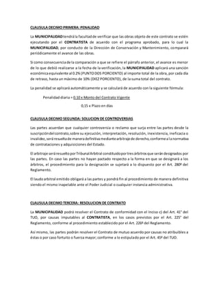 CLAUSULA DECIMO PRIMERA: PENALIDAD
La MUNICIPALIDADtendrála facultadde verificar que las obras objeto de este contrato se estén
ejecutando por el CONTRATISTA de acuerdo con el programa aprobado, para lo cual la
MUNICIPALIDAD, por conducto de la Dirección de Conservación y Mantenimiento, comparará
periódicamente el avance de las obras.
Si como consecuenciade la comparación a que se refiere el párrafo anterior, el avance es menor
de lo que debió realizarse a la fecha de la verificación, la MUNICIPALIDAD aplicará una sanción
económicaequivalente al 0.2%(PUNTODOS PORCIENTO) al importe total de la obra, por cada día
de retraso, hasta un máximo de 10% (DIEZ PORCIENTO), de la suma total del contrato.
La penalidad se aplicará automáticamente y se calculará de acuerdo con la siguiente fórmula:
Penalidad diaria = 0.10 x Monto del Contrato Vigente
0,15 x Plazo en días
CLAUSULA DECIMO SEGUNDA: SOLUCION DE CONTROVERSIAS
Las partes acuerdan que cualquier controversia o reclamo que surja entre las partes desde la
suscripcióndelcontrato,sobre su ejecución, interpretación, resolución, inexistencia, ineficacia o
invalidez,seráresueltade maneradefinitivamediantearbitrajede derecho,conformealanormativa
de contrataciones y adquisiciones del Estado.
El arbitraje seráresueltoporTribunalArbitral constituidoportresárbitrosque serándesignados por
las partes. En caso las partes no hayan pactado respecto a la forma en que se designará a los
árbitros, el procedimiento para la designación se sujetará a lo dispuesto por el Art. 280º del
Reglamento.
El laudoarbitral emitido obligará a las partes y pondrá fin al procedimiento de manera definitiva
siendo el mismo inapelable ante el Poder Judicial o cualquier instancia administrativa.
CLAUSULA DECIMO TERCERA: RESOLUCION DE CONTRATO
La MUNICIPALIDAD podrá resolver el Contrato de conformidad con el Inciso c) del Art. 41° del
TUO, por causas imputables al CONTRATISTA, en los casos previstos por el Art. 225° del
Reglamento, conforme al procedimiento establecido por el Art. 226º del Reglamento.
Así mismo, las partes podrán resolver el Contrato de mutuo acuerdo por causas no atribuibles a
éstas o por caso fortuito o fuerza mayor; conforme a lo estipulado por el Art. 45º del TUO.
 