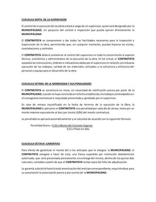 CLÁUSULA SEXTA: DE LA SUPERVISION
El control de la ejecuciónde lasobrasestaráa cargo de un supervisor,quienserádesignado por la
MUNICIPALIDAD, sin perjuicio del control e inspección que pueda ejercer directamente la
MUNICIPALIDAD.
El CONTRATISTA se compromete a dar todas las facilidades necesarias para la Inspección y
Supervisión de la obra, permitiendo que, en cualquier momento, puedan hacerse las visitas,
constataciones y controles.
El CONTRATISTA deberá someterse al control del supervisor en todo lo concerniente al aspecto
técnico, económico y administrativo de la ejecución de la obra. En tal virtud, el CONTRATISTA
aceptará lasinstrucciones,órdenese indicacionesdadasporel supervisorenrelaciónconlabuena
ejecución de los trabajos, calidad de los materiales utilizados y la suficiencia y eficiencia del
personal y equipo para el desarrollo de la obra.
CLÁUSULA SETIMA: DE LA MOROSIDAD Y SUS PENALIDADES
El CONTRATISTA se constituirá en mora, sin necesidad de notificación previa por parte de la
MUNICIPALIDAD,cuandono haya concluidoenlafechaestablecida,lostrabajoscontempladosen
el cronograma contractual o reajustado presentado y aprobado por el supervisor.
En caso de retraso injustificado en la fecha de término de la ejecución de la Obra, la
MUNICIPALIDADle aplicaráa el CONTRATISTA una penalidadpor cada día de atraso, hasta por un
monto máximo equivalente al diez por ciento (10%) del monto contractual.
La penalidad se aplicará automáticamente y se calculará de acuerdo con la siguiente fórmula:
Penalidad diaria = 0.10 x Monto del Contrato Vigente
0,15 x Plazo en días
CLAUSULA OCTAVA: GARANTIAS
Para efecto de garantizar el monto del o los anticipos que le otorgue la MUNICIPALIDAD, el
CONTRATISTA otorgará a favor de esta, una fianza expedida por institución debidamente
autorizada, que será presentada previamente a la entrega del mismo, dentro de los quince días
naturales, contados a partir de que el CONTRATISTA reciba copia del fallo de adjudicación.
La garantía subsistiráhastalatotal amortizacióndel anticipocorrespondiente,requiriéndose para
su cancelación la autorización previa y por escrito de la MUNICIPALIDAD.
 