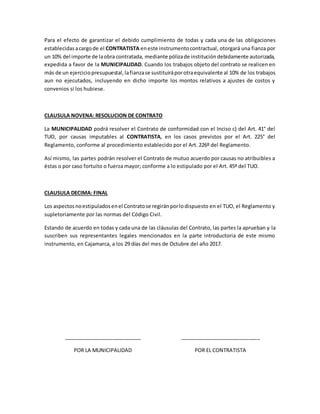 Para el efecto de garantizar el debido cumplimiento de todas y cada una de las obligaciones
establecidasacargode el CONTRATISTA eneste instrumentocontractual, otorgará una fianza por
un 10% del importe de laobra contratada, mediante pólizade institucióndebidamente autorizada,
expedida a favor de la MUNICIPALIDAD. Cuando los trabajos objeto del contrato se realicen en
más de un ejerciciopresupuestal,lafianzase sustituiráporotraequivalente al 10% de los trabajos
aun no ejecutados, incluyendo en dicho importe los montos relativos a ajustes de costos y
convenios si los hubiese.
CLAUSULA NOVENA: RESOLUCION DE CONTRATO
La MUNICIPALIDAD podrá resolver el Contrato de conformidad con el Inciso c) del Art. 41° del
TUO, por causas imputables al CONTRATISTA, en los casos previstos por el Art. 225° del
Reglamento, conforme al procedimiento establecido por el Art. 226º del Reglamento.
Así mismo, las partes podrán resolver el Contrato de mutuo acuerdo por causas no atribuibles a
éstas o por caso fortuito o fuerza mayor; conforme a lo estipulado por el Art. 45º del TUO.
CLAUSULA DECIMA: FINAL
Los aspectosnoestipuladosenel Contratose regiránporlodispuesto en el TUO, el Reglamento y
supletoriamente por las normas del Código Civil.
Estando de acuerdo en todas y cada una de las cláusulas del Contrato, las partes la aprueban y la
suscriben sus representantes legales mencionados en la parte introductoria de este mismo
instrumento, en Cajamarca, a los 29 días del mes de Octubre del año 2017.
___________________________
POR LA MUNICIPALIDAD
____________________________
POR EL CONTRATISTA
 