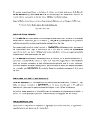 En caso de retraso injustificado en las fechas de inicio o término de la ejecución de la Obra, la
MUNICIPALIDADle aplicaráa el CONTRATISTA una penalidadpor cada día de atraso, hasta por un
monto máximo equivalente al diez por ciento (10%) del monto contractual.
La penalidad se aplicará automáticamente y se calculará de acuerdo con la siguiente fórmula:
Penalidad diaria = 0.10 x Monto del Contrato Vigente
0,15 x Plazo en días
CLAUSULA SETIMA: GARANTIAS
El CONTRATISTA se compromete aconstituirunagarantía de manejopara respaldarel anticipodel
fondorotatoriodel contrato,por unacuantía de S/.1’050,509.76 vigente apartirde lalegalización
del mismo y por el término de duración de las obras y treinta días más.
Para garantizarel cumplimientodel contrato, el CONTRATISTA se obliga a constituir una garantía
de cumplimiento con cargo al presupuesto de la obra por una cuantía de S/.109,080.28
equivalente al diez por ciento (10%) del valor aproximado de las mismas, con vigencia igual a la
duración de las obras y treinta (30) días más.
El CONTRATISTA responderáporla buena ejecución de las obras, por el término de tres años (3),
contados a partir de la fecha del acta de recibo final, mediante una garantía de estabilidad de la
obra, por un valor equivalente al diez (10%) por ciento del valor total de la obra ejecutada.
Cualquierdeteriorodebidoalamalaejecución oa lacalidadde losmateriales empleadosdeberá
ser reparados por el CONTRATISTA dentro de los diez primeros días contados a partir de la fecha
de aviso.
.
CLAUSULA OCTAVA: RESOLUCION DE CONTRATO
La MUNICIPALIDAD podrá resolver el Contrato de conformidad con el Inciso c) del Art. 41° del
TUO, por causas imputables al CONTRATISTA, en los casos previstos por el Art. 225° del
Reglamento, conforme al procedimiento establecido por el Art. 226º del Reglamento.
Así mismo, las partes podrán resolver el Contrato de mutuo acuerdo por causas no atribuibles a
éstas o por caso fortuito o fuerza mayor; conforme a lo estipulado por el Art. 45º del TUO.
CLAUSULA NOVENA: FINAL
Los aspectosnoestipuladosenel Contratose regiránporlodispuesto en el TUO, el Reglamento y
supletoriamente por las normas del Código Civil.
 
