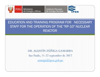 DR.AGUSTÍN ZÚÑIGA GAMARRA
Sao Paulo, 11-22 september de 2017
azuniga@ipen.gob.pe
EDUCATION AND TRAINING PROGRAM FOR NECESSARY
STAFF FOR THE OPERATION OF THE "RP-10" NUCLEAR
REACTOR
 