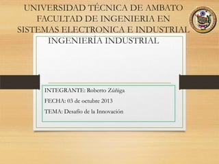 UNIVERSIDAD TÉCNICA DE AMBATO
FACULTAD DE INGENIERIA EN
SISTEMAS ELECTRONICA E INDUSTRIAL
INGENIERÍA INDUSTRIAL
INTEGRANTE: Roberto Zúñiga
FECHA: 03 de octubre 2013
TEMA: Desafío de la Innovación
 