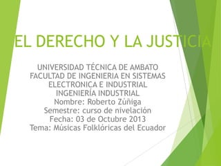 EL DERECHO Y LA JUSTICIA
UNIVERSIDAD TÉCNICA DE AMBATO
FACULTAD DE INGENIERIA EN SISTEMAS
ELECTRONICA E INDUSTRIAL
INGENIERÍA INDUSTRIAL
Nombre: Roberto Zúñiga
Semestre: curso de nivelación
Fecha: 03 de Octubre 2013
Tema: Músicas Folklóricas del Ecuador
 