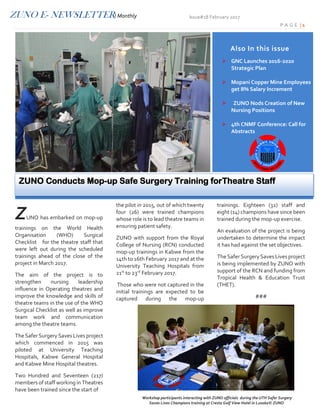 ZUNO E- NEWSLETTER/ Monthly Issue# 18 February 2017
P A G E | 1
ZUNO has embarked on mop-up
trainings on the World Health
Organisation (WHO) Surgical
Checklist for the theatre staff that
were left out during the scheduled
trainings ahead of the close of the
project in March 2017.
The aim of the project is to
strengthen nursing leadership
influence in Operating theatres and
improve the knowledge and skills of
theatre teams in the use of the WHO
Surgical Checklist as well as improve
team work and communication
among the theatre teams.
The Safer Surgery Saves Lives
project which commenced in 2015
was piloted at University Teaching
Hospitals, Kabwe General Hospital
and Kabwe Mine Hospital theatres.
Two Hundred and Seventeen (217)
members of staff working in
Theatres have been trained since the
start of
the pilot in 2015, out of which twenty
four (26) were trained champions
whose role is to lead theatre teams
in ensuring patient safety.
ZUNO with support from the Royal
College of Nursing (RCN) conducted
mop-up trainings in Kabwe from the
14th to 16th February 2017 and at
the University Teaching Hospitals
from 21st
to 23rd
February 2017.
Those who were not captured in the
initial trainings are expected to be
captured during the mop-up
trainings. Thirty two (32) staff and
fourteen (14) champions have since
been trained during the mop-up
exercise.
An evaluation of the project is being
undertaken to determine the impact
it has had against the set objectives.
The Safer Surgery Saves Lives
project is being implemented by
ZUNO with support of the RCN and
funding from Tropical Health &
Education Trust (THET).
###
Also In this issue
 GNC Launches 2016-2020
Strategic Plan
 Mopani Copper Mine Employees
get 8% Salary Increment
 ZUNO Nods Creation of New
Nursing Positions
 4th CNMF Conference: Call for
Abstracts
Workshop participants interacting with ZUNO officials during the UTH Safer Surgery
Saves Lives Champions training at Cresta Golf View Hotel in Lusaka© ZUNO
ZUNO Conducts Mop-up Safe Surgery Training for Theatre Staff
 