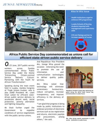 ZUNO E- NEWSLETTER/ Monthly Issue# 22 June 2017
P A G E | 1
On 23 June, 2017 public service
workers across Zambia
commemorated Africa Public
Service Day under the theme
"Entrenching Citizen-centred
Service Delivery Culture:
Partnering with the Youth for
Africa's Transformation".
Speaking during the main event
held in Lusaka, Zambia Congress
of Trade Unions trustee, who is
also ZUNO President Mr. Liseli
Sitali called for efficient state–
driven public service delivery to
accelerate decent work, social
protection, poverty alleviation
and fighting inequality.
Mr Sitali further urged the
Government to expedite
conditions of service negotiations
with the public service unions.
And Republican Vice President
Mrs. Inonge Wina graced the
occasion reiterating the need
to promote the use of
information and
communication technologies
to deliver quality public
services.
Mrs Wina noted that
technology will eliminate
unnecessary bureaucracy,
reduce corruption, increase
transparency, and improve
efficiency in the delivery of
services.
“I am glad that progress is being
made by public institutions to
embrace provision of electronic
services such as tax registration
and returns, electronic payslips
and procurement, among
others,” she said.
Mrs. Wina during awards presentation to public
service institutions in Lusaka ©zuno
Also In this issue
 Health institutions urged to
embrace CPD programmes
 Lusaka Schools of Nursing
students imparted with
management and supervisory
skills
 ICN and Jhpiego partner to
increase capacity of nurses
Republican President Inonge Wina delivering her
speech during the Africa Public Service Day
commemorations in Lusaka ©zuno
Africa Public Service Day commemorated as unions call for
efficient state–driven public service delivery
 