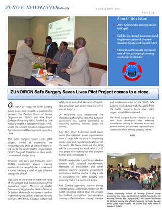 ZUNO E- NEWSLETTER/ Monthly Issue# 19 March 2017
P A G E | 1
On March 31st
2017, the Safer Surgery
Saves Lives pilot project, a partnership
between the Zambia Union of Nurses
Organisation (ZUNO) and the Royal
College of Nursing (RCN) funded by the
Tropical Health & Education Trust (THET)
under the United Kingdom Department
For International Development came to a
close.
The Safer Surgery Saves Lives pilot
project, aimed at improving the
knowledge and skills of theatre teams in
the use of the World Health Organisation
(WHO) Surgical Checklist in their work,
commenced in April 2015.
Between July 2015 and February 2017,
ZUNO conducted eleven training
sessions in the two pilot sites (Lusaka and
Kabwe) reaching a total of 296 different
categories of staff.
Speaking at the event to mark the close
of the project and dissemination of the
evaluation report, Ministry of Health
Permanent Secretary for Health Services
Dr Jabbin Mulwanda in a speech read on
his behalf by the Deputy Director Nursing
Services Mrs Emily Chipaya noted that
safety is an essential element of health-
care provision and even more so in the
area of surgery.
Dr Mulwanda said recognizing the
importance of surgical care, the Zambian
government has stayed committed to
improving operating theatres across the
country.
And RCN Chief Executive Janet Davis
noted that national nurse organisations
have a huge role to play in improving
patient care and population health across
the world. Ms Davis disclosed that RCN
will be continuing to work with ZUNO
into phase II in rolling-out the program
further and consolidate it.
ZUNO President Mr Liseli Sitali called on
theatre staff, hospital management,
Members of Parliament and other
political leaders, relevant government
institutions and the media to play a role
in advocating for safer surgery and
ensuring that it is a norm in Zambia.
And Zambia operating theatre nurses
interest group (ZOTNIG) Chairperson Ms
Judith Munthali noted that the project
has helped strengthen peri-operative
nursing professionalism through the use
and implementation of the WHO safe
surgery tool adding that the gains from
the Safer Surgery Saves Lives pilot
project should be sustained.
The WHO Surgical Safety Checklist is a 19
item tool developed after extensive
consultation aiming to decrease errors and
adverse events, and increase teamwork and
communication among surgical teams.
###
Also In this issue
 ARC holds 2nd learning session
in Kigali
 Call for increased awareness and
implementation of the new
Gender Equity and Equality ACT
 Clinical audit reveals increased
use of the partogragh among
midwives in Zambia
Chreso University School of Nursing Cultural Group
presenting the report to Ministry of Health Deputy Director
Nursing Services Mrs Chipaya and ZUNO General Secretary
Mr Michelo during the official closing of the Safer Surgery
Saves Lives Pilot Project at Cresta Golf View Hotel in
Lusaka© ZUNO
ZUNO/RCN Safe Surgery Saves Lives Pilot Project comes to a close.
 