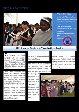 ZUNO E- NEWSLETTER/ Monthly
I S S U E # 2 5 S E P T E M B E R 2 0 1 7 P A G E | 1
The University of Zambia
(UNZA) held an induction
ceremony on 15th
September 2017
were 468 graduates out of which
194 were nurses from the School
of Nursing Sciences took oath of
service.
Other Schools represented were
schools of Medicine, Health
Sciences and Public Health with
graduates as follows; Medicine
(79), Pharmacy (68), Biomedical
Sciences (55),Environmental
Health (38)and Physiotherapy (34).
Speaking during the Induction
Ceremony held at Ridgeway
Campus in Lusaka, UNZA Dean of
Students, Mr. Langstone Zyambo
addressed the graduates
on behalf of the Vice-Chancellor,
Prof. Luke Mumba.
Prof. Mumba said that the graduates
had undergone many years of
intensiveand rigorous training at
great cost which had prepared them
to take up any
assignment in the
numerous health
institutions in the
country.The
Graduating health
professionals took
turns in reciting
their oath of
Service.
Zambia Union of Nurses
Organisation President Liseli Sitali
ledthe graduates from the School of
Nursing Sciences in reciting the
nurses’ pledge.
Also In this issue
 Lusaka Holds 3rd
Combined Nurse/
Midwife Graduation as government
pledges to recruit more in public
service
 Public Service Unions and
Government Conclude 2018 Salary
Negotiations
 Revised HIV Nurse Practitioner
(HNP) raises hopes of improved
patient care
Nurse Leaders accompany ZUNO president Liseli Sitali in Leading graduates in
reciting the Nurses’ Pledge ©zuno
UNZA Nurse Graduates Take Oath of Service
 