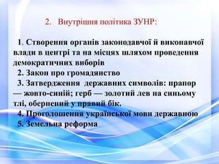 2. Внутрішня політика ЗУНР:
1. Створення органів законодавчої й виконавчої
влади в центрі та на місцях шляхом проведення
демократичних виборів
2. Закон про громадянство
3. Затвердження державних символів: прапор
— жовто-синій; герб — золотий лев на синьому
тлі, обернений у правий бік.
4. Проголошення української мови державною
5. Земельна реформа
 