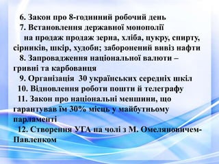 6. Закон про 8-годинний робочий день
7. Встановлення державної монополії
на продаж продаж зерна, хліба, цукру, спирту,
сірників, шкір, худоби; заборонений вивіз нафти
8. Запровадження національної валюти –
гривні та карбованця
9. Організація 30 українських середніх шкіл
10. Відновлення роботи пошти й телеграфу
11. Закон про національні меншини, що
гарантував їм 30% місць у майбутньому
парламенті
12. Створення УГА на чолі з М. Омеляновичем-
Павленком
 