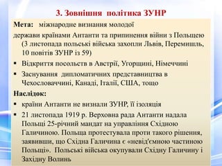 3. Зовнішня політика ЗУНР
Мета: міжнародне визнання молодої
держави країнами Антанти та припинення війни з Польщею
(3 листопада польські війська захопли Львів, Перемишль,
10 повітів ЗУНР із 59)
 Відкриття посольств в Австрії, Угорщині, Німеччині
 Заснування дипломатичних представництва в
Чехословаччині, Канаді, Італії, США, тощо
Наслідок:
 країни Антанти не визнали ЗУНР, її ізоляція
 21 листопада 1919 р. Верховна рада Антанти надала
Польщі 25-річний мандат на управління Східною
Галичиною. Польща протестувала проти такого рішення,
заявивши, що Східна Галичина є «невід'ємною частиною
Польщі». Польські війська окупували Східну Галичину і
Західну Волинь
 
