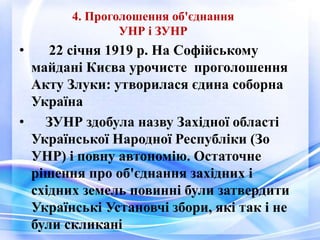 4. Проголошення об'єднання
УНР і ЗУНР
• 22 січня 1919 р. На Софійському
майдані Києва урочисте проголошення
Акту Злуки: утворилася єдина соборна
Україна
• ЗУНР здобула назву Західної області
Української Народної Республіки (Зо
УНР) і повну автономію. Остаточне
рішення про об'єднання західних і
східних земель повинні були затвердити
Українські Установчі збори, які так і не
були скликані
 