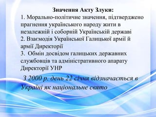 Значення Акту Злуки:
1. Морально-політичне значення, підтверджено
прагнення українського народу жити в
незалежній і соборній Українській державі
2. Взаємодія Української Галицької армії й
армії Директорії
3. Обмін досвідом галицьких державних
службовців та адміністративного апарату
Директорії УНР
З 2000 р. день 22 січня відзначається в
Україні як національне свято
 