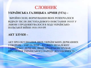 УКРАЇНСЬКА ГАЛИЦЬКА АРМІЯ (УГА) –
ЗБРОЙНІ СИЛИ, ФОРМУВАННЯ ЯКИХ РОЗПОЧАЛОСЯ
ВІДРАЗУ ПІСЛЯ ЛИСТОПАДОВОГО ПОВСТАННЯ 1918 Р. У
ЛЬВОВІ І ПРОДОВЖУВАЛОСЯ В ХОДІ УКРАЇНСЬКО-
ПОЛЬСЬКОЇ ВІЙНИ 1918-1919 РР.
АКТ ЗЛУКИ –
АКТ ПРО ОБ’ЄДНАННЯ ДВОХ УКРАЇНСЬКИХ ДЕРЖАВНИХ
УТВОРЕНЬ – УНР ТА ЗУНР – В ЄДИНУ НЕЗАЛЕЖНУ
УКРАЇНСЬКУ ДЕРЖАВУ, ЯКИЙ ПРОДЕМОНСТРУВАВ
ПРАГНЕННЯ УКРАЇНСЬКОГО НАРОДУ ДО СОБОРНОСТІ
СЛОВНИК
 