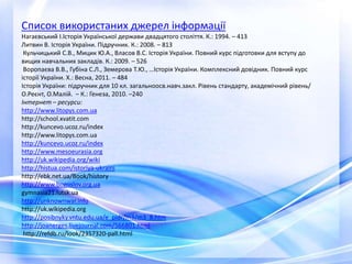 Список використаних джерел інформації
Нагаєвський І.Історія Української держави двадцятого століття. К.: 1994. – 413
Литвин В. Історія України. Підручник. К.: 2008. – 813
Кульчицький С.В., Мицик Ю.А., Власов В.С. Історія України. Повний курс підготовки для вступу до
вищих навчальних закладів. К.: 2009. – 526
Воропаєва В.В., Губіна С.Л., Земерова Т.Ю., …Історія України. Комплексний довідник. Повний курс
історії України. Х.: Весна, 2011. – 484
Історія України: підручник для 10 кл. загальноосв.навч.закл. Рівень стандарту, академічний рівень/
О.Реєнт, О.Малій. – К.: Генеза, 2010. –240
Інтернет – ресурси:
http://www.litopys.com.ua
http://school.xvatit.com
http://kuncevo.ucoz.ru/index
http://www.litopys.com.ua
http://kuncevo.ucoz.ru/index
http://www.mesoeurasia.org
http://uk.wikipedia.org/wiki
http://histua.com/istoriya-ukraini
http://ebk.net.ua/Book/history
http://www.bogoslov.org.ua
gymnasia21.lutsk.ua
http://unknownwar.info
http://uk.wikipedia.org
http://posibnyky.vntu.edu.ua/e_pidr/m3/m3_8.htm
http://joanerges.livejournal.com/566801.html
http://refdb.ru/look/2357320-pall.html
 
