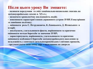 Після цього уроку Ви зможете:
- називати передумови та зміст національно-визвольних змагань на
західноукраїнських землях в XX ст.;
- визначати хронологічну послідовність подій;
- пояснювати характерні ознаки державного устрою ЗУНР, її внутрішню
та зовнішню політику;
- оцінювати роль Є. Петрушевича, К.Левицького, Д. Вітовського в
історії;
- аналізувати, узагальнювати факти, порівнювати та критично
оцінювати методи боротьби та значення ЗУНР;
- характеризувати, порівнювати, узагальнювати та критично
оцінювати особливості боротьби західноукраїнського населення за
незалежність у контексті загальноєвропейських і світових процесів,
- аргументувати свою точку зору з посиланням на джерела
 