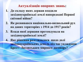 Актуалізація опорних знань:
1. До складу яких держав входили
західноукраїнські землі напередодні Першої
світової війни?
2. Як розвивався національно-визвольний рух
на даних територіях з 1914 до 1917 років?
3. Влада якої держави претендувала на
західноукраїнські землі?
4. Яке рішення розглядалося щодо долі
західноукраїнських земель під час укладення
Брест- Литовського мирного договору?
 