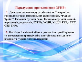 Передумови проголошення ЗУНР:
1. Досвід визвольного руху: діяльність Товариства
галицьких греко-католицьких священників, “Руської
Трійці”, Головної Руської Ради, Галицько-руської матиці,
народовців, радикалів, РУРПу, УСДП, УНДП, ГУРу, УСС,
СВУ, ЗУРу.
2. Наслідок 1 світової війни - розпад Австро-Угорщини
та загострення протиріч між австрійсько-польською
владою та українськими лідерами.
 