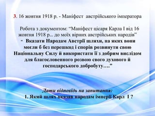 3. 16 жовтня 1918 р. - Маніфест австрійського імператора
Робота з документом: “Маніфест цісаря Карла І від 16
жовтня 1918 р… до моїх вірних австрійських народів”
“ Вказати Народам Австрії шляхи, на яких вони
могли б без перешкод і спорів розвинути свою
Національну Силу й використати її з добрим вислідом
для благословенного розвою свого духового й
господарського добробуту….”
Дати відповідь на запитання:
1. Який шлях вказав народам імперії Карл І ?
 