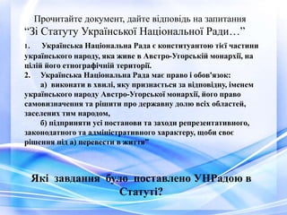 Прочитайте документ, дайте відповідь на запитання
“Зі Статуту Української Національної Ради…”
1. Українська Національна Рада є конституантою тієї частини
українського народу, яка живе в Австро-Угорській монархії, на
цілій його етнографічній території.
2. Українська Національна Рада має право і обов'язок:
а) виконати в хвилі, яку признається за відповідну, іменем
українського народу Австро-Угорської монархії, його право
самовизначення та рішити про державну долю всіх областей,
заселених тим народом,
б) підприняти усі постанови та заходи репрезентативного,
законодатного та адміністративного характеру, щоби своє
рішення під а) перевести в життя”
Які завдання було поставлено УНРадою в
Статуті?
 
