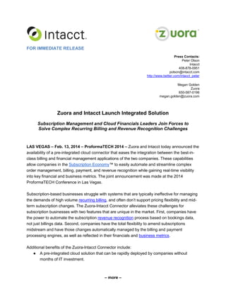 FOR IMMEDIATE RELEASE
Press Contacts:
Peter Olson
Intacct
408-878-0951
polson@intacct.com
http://www.twitter.com/intacct_peter
Megan Golden
Zuora
650-587-0196
megan.golden@zuora.com

Zuora and Intacct Launch Integrated Solution
Subscription Management and Cloud Financials Leaders Join Forces to
Solve Complex Recurring Billing and Revenue Recognition Challenges

LAS VEGAS – Feb. 13, 2014 – ProformaTECH 2014 – Zuora and Intacct today announced the
availability of a pre-integrated cloud connector that eases the integration between the best-inclass billing and financial management applications of the two companies. These capabilities
allow companies in the Subscription Economy™ to easily automate and streamline complex
order management, billing, payment, and revenue recognition while gaining real-time visibility
into key financial and business metrics. The joint announcement was made at the 2014
ProformaTECH Conference in Las Vegas.
Subscription-based businesses struggle with systems that are typically ineffective for managing
the demands of high volume recurring billing, and often don’t support pricing flexibility and midterm subscription changes. The Zuora-Intacct Connector alleviates these challenges for
subscription businesses with two features that are unique in the market. First, companies have
the power to automate the subscription revenue recognition process based on bookings data,
not just billings data. Second, companies have the total flexibility to amend subscriptions
midstream and have those changes automatically managed by the billing and payment
processing engines, as well as reflected in their financials and business metrics.
Additional benefits of the Zuora-Intacct Connector include:
● A pre-integrated cloud solution that can be rapidly deployed by companies without
months of IT investment.

– more –

 