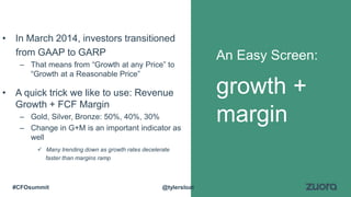 • In March 2014, investors transitioned
from GAAP to GARP
– That means from “Growth at any Price” to
“Growth at a Reasonable Price”
• A quick trick we like to use: Revenue
Growth + FCF Margin
– Gold, Silver, Bronze: 50%, 40%, 30%
– Change in G+M is an important indicator as
well
 Many trending down as growth rates decelerate
faster than margins ramp
An Easy Screen:
growth +
margin
@tylersloat#CFOsummit
 