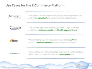 Use Cases for the Z-Commerce Platform  “ I am a force.com developer and building a native application that needs to be  monetized   and marketed on the AppExchange.” “ I am building apps using Google AppEngine.  To go to market, I need to have  online payments  with  flexible payment terms .”  “ AWS is hosting my entire business.  I need a set of  API’s  to connect to  payment gateways  and to automate commerce.”  “ I am building a on-demand collaboration suite for Office products  which I want to charge for them on a  subscription  basis. ”  