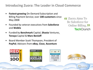 Introducing Zuora:  The Leader in Cloud Commerce Fastest-growing  On-Demand Subscription and Billing Payment Service; over  100 customers  since May 2008 Founded by veteran executives from  Salesforce  and  WebEx Funded by  Benchmark  Capital,  Shasta  Ventures,  Tenaya  Capital &  Marc Benioff Board Member Scott Thompson, President of  PayPal ; Advisors from  eBay ,  Cisco ,  Accenture 