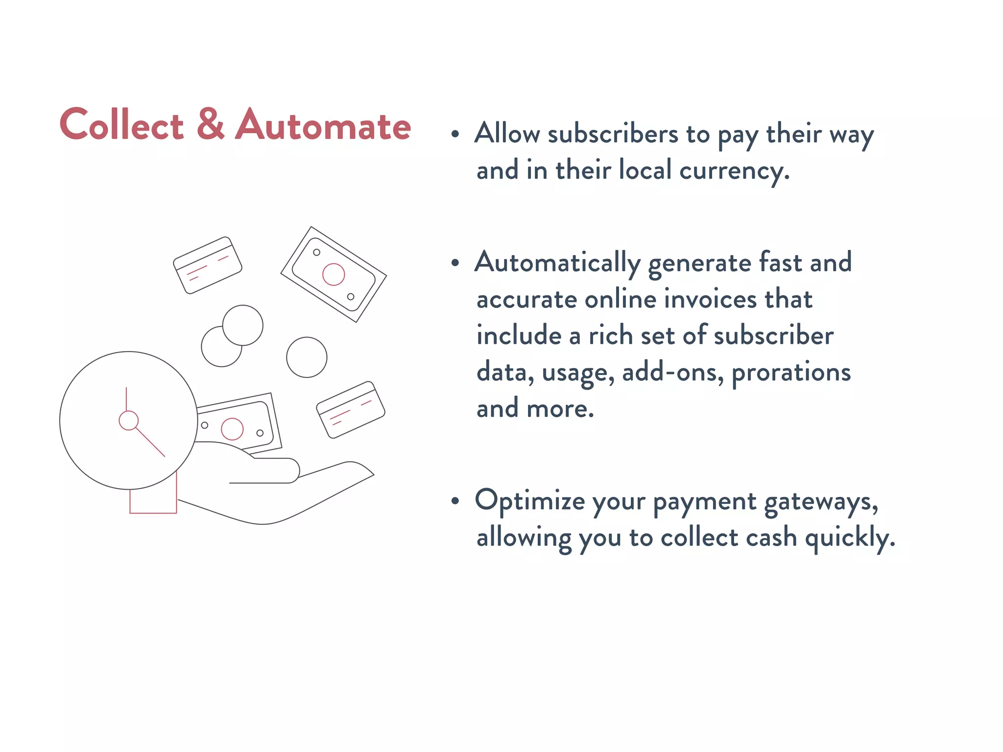 • Allow subscribers to pay their way
and in their local currency.
• Automatically generate fast and
accurate online invoices that
include a rich set of subscriber
data, usage, add-ons, prorations
and more.
• Optimize your payment gateways,
allowing you to collect cash quickly.
Collect & Automate
 