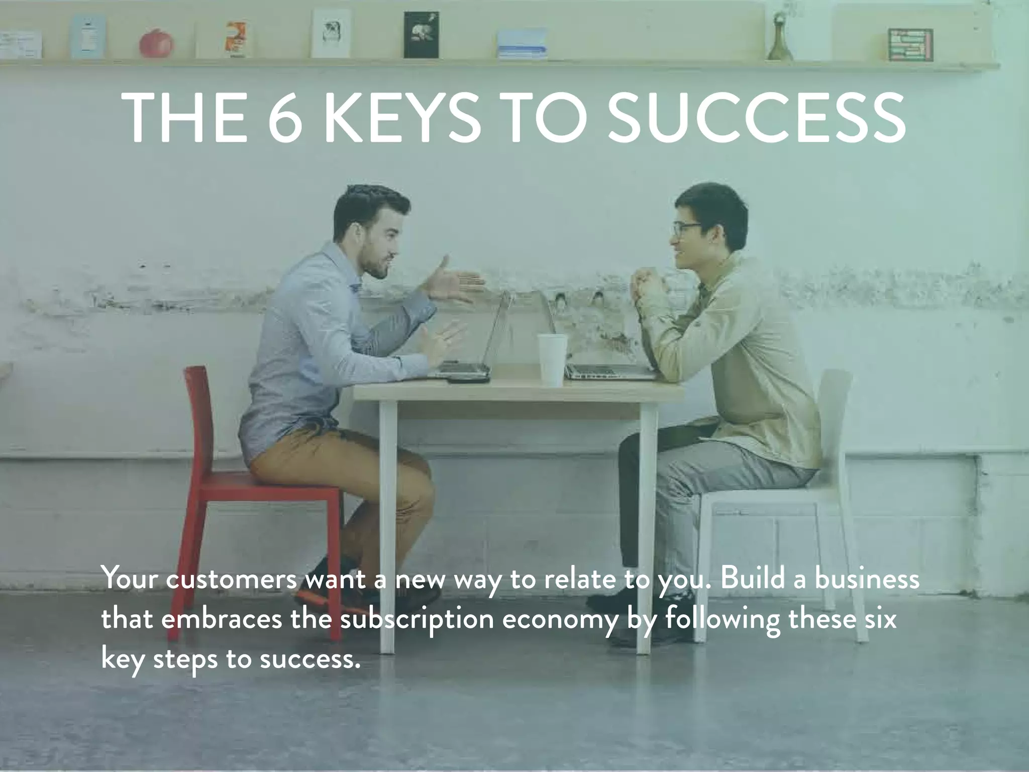 6 DRIVERS FOR SUCCESS
Your customers want a new way to relate to you. Build a business
that embraces the subscription economy by following these six
key steps to success.
 