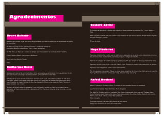 Agradecimentos
                                                                                                        Gustavo Zotini

                                                                                                        Eu gostaria de agradecer e dedicar este trabalho a quatro pessoas em especial: Gui, Hugo, México e
                                                                                                        Rafa.

Bruno Nakano                                                                                            Mais que para a ESPM, este PGE mostra a nós mesmos do que somos capazes. A aula acabou. Agora o
                                                                                                        que nos espera é o mundo.

Agradeço em primeiro lugar aos meus pais e familiares por terem acreditado e me incentivado em todos    É hora do show.
os momentos.

Ao Rafa, Gui, Hugo e Guz, parceiros de força e paciência durante os
momentos difíceis e estressantes. That’s a team, gentlemen!
                                                                                                        Hugo Medeiros
Ao Will, Alvin, Ju, Má, Léo e a todos os amigos que me apoiaram na conclusão deste trabalho.

À Ione, Garcia e Mauro, pelo tempo e dedicação.                                                         Agradeço, inicialmente, a todos que me telefonaram para saber se eu ainda existia, depois das conturba-
                                                                                                        das semanas finais: minha família, namorada, amigos e colegas de trabalho.
Work Hard & be Nice to People.
                                                                                                        Falando em colegas de trabalho e amigos, agradeço ao Will, por sempre ter dado aquela forcinha extra.
Valeu.
                                                                                                        Agradeço também meu irmão e meu pai, Higor e João. Enquanto eu quebro, eles ressucitam os laptops.

Guilherme Rossi                                                                                         Agradeço aos energéticos, cafés e outros estimulantes.

                                                                                                        Por fim, agradeço meu grupo: “Cause we know when we add up all those inches that’s going to make the
Agradeço primeiramente à minha família e minha namorada, que entenderam minha ausência e me de-         fucking difference between winning and losing, between living and dying”.
ram grande apoio psicológico durante o trabalho, principalmente na fase final.

Agradeço ao grupo. Foi muito bom passar esse ano com vocês, com certeza poderia ter sido muito
mais difícil. Mesmo com tantas noites sem dormir, vou sentir falta das pausas para discussões filosó-   Rafael Buciani
ficas, imitações do Hugo, histórias do Gus, das risadas do México e das frases do Rafa: “Somos um
grupo tranqüilo. Isso é bom.”
                                                                                                        México, Guilherme, Gustavo e Hugo. O convívio foi tão agradável quanto eu esperava.
Também não posso deixar de agradecer à Ione por vestir a camisa do grupo no momento da dia-
gramação, ao Mauro pela paciência e atenção e ao Prof. Garcia por todas as dicas, broncas e e-mails     Luiz Fernando Garcia. Mauro Berimbau. Muito obrigado.
engraçados.
                                                                                                        Pai, Mãe, Lê, Ca pelo carinho e inspiração. Dea, pela compreensão. Ione, pela arte. Regiane, pelos
                                                                                                        bolos. Gui, pela casa. Hugo, pelos videos. Gus, pelas piadas. Mex, pelas risadas. Gabriel, pelo horário.
                                                                                                        Marina, pelas dicas. Simon, Julia e Allan, pela Zupi.
                                                                                                        Muito obrigado.

                                                                                                        Que esse momento não seja o fim glorioso de uma época.
                                                                                                        Mas o início fantástico do resto das nossas vidas.




4                                                                                                                                                                                                                  5
 
