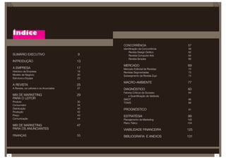 Índice
                                                  CONCORRÊNCIA                       57
                                                  Identificação da Concorrência      58
                                                      Revista Design Gráfico         62
    SUMÁRIO EXECUTIVO                        9        Reviista Computer Arts         64
                                                      Revista Simples                66
    INTRODUÇÃO                               13
                                                  MERCADO                            69
    A EMPRESA                                17   Mercado Editorial de Revistas      70
    Histórico da Empresa                     19   Revistas Segmentadas               73
    Modelo de Negócio                        20   Subsegmento da Revista Zupi        74
    Estrutura e Equipe                       23
                                                  MACRO-AMBIENTE                     77
    A REVISTA                                25
    A Revista, os Leitores e os Anunciates   27   DIAGNÓSTICO                        83
                                                  Fatores Críticos de Sucesso        84
    MIX DE MARKETING                         29       e Quantificação de Variáveis
    PARA O LEITOR                                 SWOT                               86
    Produto                                  30   TOWS                               88
    Consumidor                               34
    Distribuição                             40   PROGNÓSTICO                        91
    Produção                                 42
    Preço                                    43   ESTRATÉGIA                         99
    Comunicação                              44   Planejamento de Marketing          100
                                                  Plano Tático                       104
    MIX DE MARKETING                         47
    PARA OS ANUNCIANTES                           VIABILIDADE FINANCEIRA             125
    FINANÇAS                                 53   BIBLIOGRAFIA E ANEXOS              131




6                                                                                          7
 
