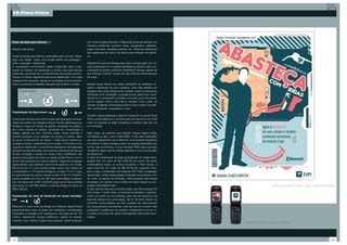 20-Plano Tático




Plano de ação para leitores                                        com a tecnologia bluetooth. O Bluetooth pode ser alocado em
                                                                   diversos ambientes: eventos, feiras, congressos, palestras,
Objetivo das ações                                                 super-mercados, shopping centers, etc. Todas as estatísticas
                                                                   são registradas em banco de dados para extração de relatóri-
Todas as ações para leitores, amarradas pelo conceito “Abas-       os.
teça com Idéias”, terão uma função dentro da estratégia –
atrair / persuadir / disseminar.                                   Utilizaremos essa tecnologia para fazer comunicação com cli-
A cooperação concomitante delas contribuirão para a real-          entes potenciais em 4 lugares estratégicos devido à alta con-
ização do objetivo de apresentar a revista Zupi para leitores      centração do público potencial: Revistaria D’amauri, galeria de
potenciais, aumentando o conhecimento do produto, posicio-         arte Choque Cultural, Livraria da Vila e Escola Panamericana
nando-o e dando relevância para seus diferenciais. Com essa        de Artes.
sinergia entre as ações, espera-se conquistar novos consumi-
dores e aumentar a lealdade daqueles que já lêem a revista.        Nesses locais haverá um cartaz orientando as pessoas a li-
                                                                   garem o Bluetooth de seus celulares. Caso elas estejam em
      Papel da ação:                                               lugares onde a Zupi esteja sendo vendida, esses compradores
                                                                   receberão uma mensagem, específica para cada local, convi-
                                                                   dando-os a conhecerem a revista no próprio ponto de venda.
                                                                   Já em lugares onde a Zupi não é vendida, como cafés, os
                                                                   clientes receberão informações sobre a Zupi e serão convida-
                                                                   dos, via bluetooth, a acessarem o site.
Implantação do Zupi-móvel
                                                                   Também será implantado a rede de bluetooth no evento Pixel
Uma kombi da Zupi terá como função principal gerar conheci-        Show, potencializando a comunicação da marca em um local
mento do público em relação à revista. Ficará responsável por      onde as pessoas já estão receptivas a receber este tipo de
divulgar a marca em locais de grande circulação do público-        comunicação.
alvo como escolas de design, faculdade de comunicação e
design, galerias de arte, cinemas, bares, casas noturnas e         Além disso, as pessoas que estarão nesses lugares serão
eventos pontuais como festivais de música e cinema. Além           convidados a dar o opt-in para SMS. E não será necessário
de gerar conhecimento de marca, o Zupi-móvel venderá ex-           que eles cadastrarem seus telefones, pois já estará registrado
emplares avulsos e assinaturas por ocasião. Funcionará como        no sistema. E para conseguir estar nos lugares pretendidos de
suporte ao distribuidor convencional, atuando em sinergia para     forma mais econômica, a Zupi mandará SMS para sua base
otimizar a venda da revista, pois suprirá a demanda de bancas      divulgando algum evento nessas galerias em troca da atuação
de alta circulação e atuará em locais onde o distribuidor não      em Bluetooth.
alcança. Essa ação terá inicio na cidade de São Paulo e com o      A ação de implantação de rede de bluetooth em áreas estra-
tempo será aplicada em outros estados. Segundo pesquisas           tégicas terá um custo de R$ 4.000,00 por ponto. Se forem
exploratórias, para adesivar uma Kombi gasta-se, em média,         contemplados todos os pontos (incluindo o Pixel Show), a
R$ 23,00 por m². Uma Kombi antiga mede 4,50 metros de              ação total terá um custo de R$ 20.000,00, segundo Leon-
comprimento e 1,72 metros de largura, ou seja 7,74 m². Logo,       ardo Longo, coordenador de mídia da JWT. Para a realização
as duas laterais do veículo medem juntas 15,48 m². Portanto,       dessa ação, serão prospectadas empresas anunciantes a fim
a Zupi irá gastar em torno de 356 reais para realizar a adesiva-   de cobrir os gastos de produção. Será proposto para essas
ção. Somando isso a R$ 10.000,00 preço da Kombi escolhida          empresas, um pacote cross-media (ver ação criação de pro-
pelo grupo no site Web Motors, pode-se chegar ao preço de          postas multi-plataformas).                                                                Cartaz para incentivar o público a ligar o bluetooth do celular.
R$10.356,00.                                                       A Zupi apenas bancará a primeira ação, que terá duração de
                                                                   dois meses. A partir disso, a empresa incentivará o cadastra-
Implantação de rede de bluetooth em áreas estratégi-               mento por parte de seus leitores, para que ela obtenha uma
cas                                                                base de clientes com autorização, opt in, de envio. Assim, as
                                                                   próximas comunicações da Zupi poderão ser patrocinadas
Bluetooth é uma nova tecnologia em software desenvolvida           por seus próprios anunciantes, uma vez que um número mais
especificamente para as áreas de marketing e publicidade.          expressivo e qualificado de usuários, cadastrados com op- in,
Possibilita a interação com usuários em uma área de até 100        consiste numa base de dados interessantes para esses anun-
metros, distribuindo toques polifônicos, papéis de parede,         ciantes.
músicas, mp3, vídeos, e jogos para qualquer celular equipado
                                                                                                                                     Exemplo de conteúdo enviado por bluetooth.




112                                                                                                                                                                                                                      113
 