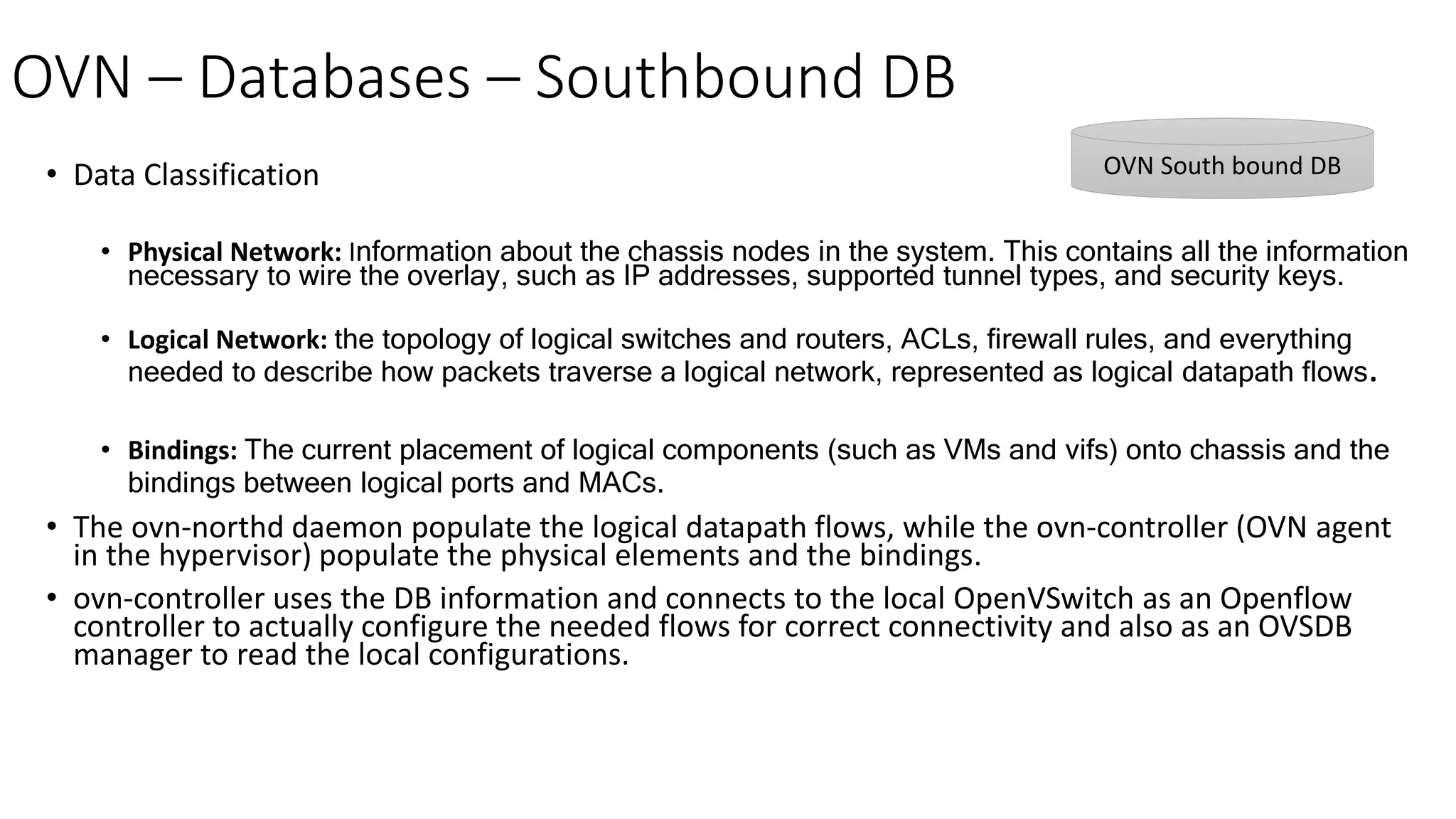 OVN – Databases – Southbound DB
• Data Classification
• Physical Network: Information about the chassis nodes in the system. This contains all the information
necessary to wire the overlay, such as IP addresses, supported tunnel types, and security keys.
• Logical Network: the topology of logical switches and routers, ACLs, firewall rules, and everything
needed to describe how packets traverse a logical network, represented as logical datapath flows.
• Bindings: The current placement of logical components (such as VMs and vifs) onto chassis and the
bindings between logical ports and MACs.
• The ovn-northd daemon populate the logical datapath flows, while the ovn-controller (OVN agent
in the hypervisor) populate the physical elements and the bindings.
• ovn-controller uses the DB information and connects to the local OpenVSwitch as an Openflow
controller to actually configure the needed flows for correct connectivity and also as an OVSDB
manager to read the local configurations.
OVN South bound DB
 